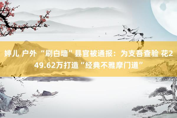 婷儿 户外 “刷白墙”县官被通报：为支吾查验 花249.62万打造“经典不雅摩门道”