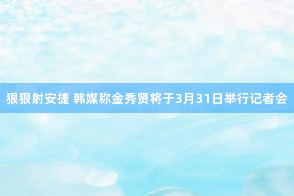 狠狠射安捷 韩媒称金秀贤将于3月31日举行记者会
