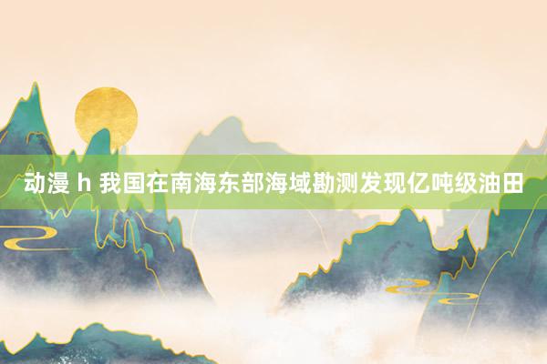 动漫 h 我国在南海东部海域勘测发现亿吨级油田
