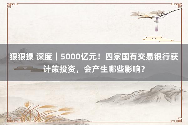 狠狠操 深度｜5000亿元！四家国有交易银行获计策投资，会产生哪些影响？