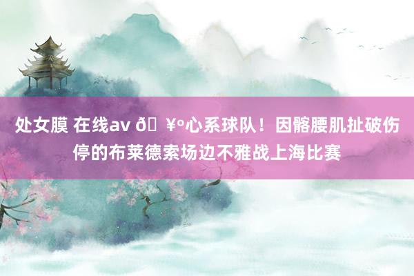 处女膜 在线av 🥺心系球队！因髂腰肌扯破伤停的布莱德索场边不雅战上海比赛