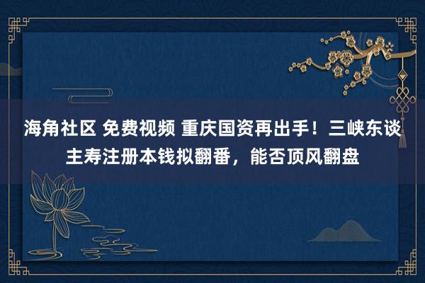 海角社区 免费视频 重庆国资再出手！三峡东谈主寿注册本钱拟翻番，能否顶风翻盘