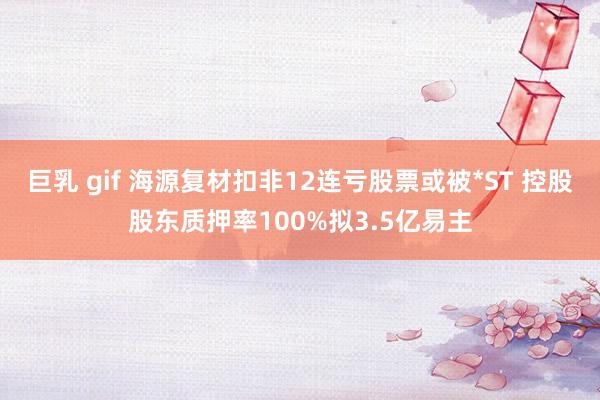 巨乳 gif 海源复材扣非12连亏股票或被*ST 控股股东质押率100%拟3.5亿易主