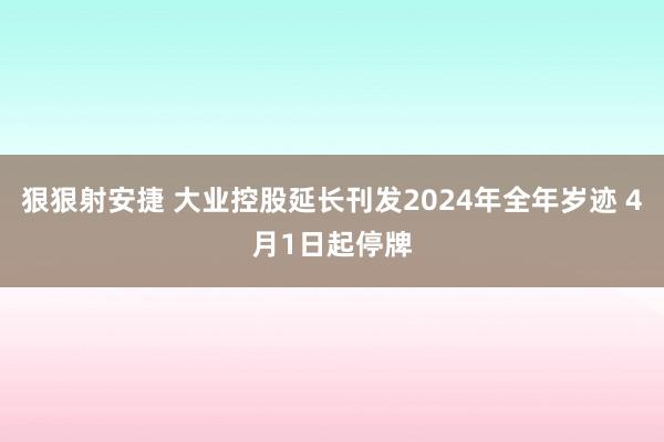 狠狠射安捷 大业控股延长刊发2024年全年岁迹 4月1日起停牌