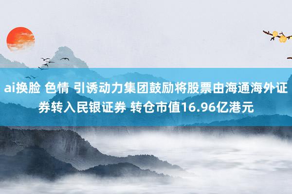 ai换脸 色情 引诱动力集团鼓励将股票由海通海外证券转入民银证券 转仓市值16.96亿港元