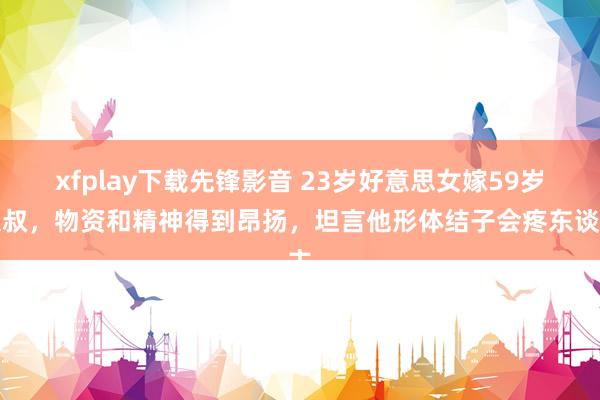 xfplay下载先锋影音 23岁好意思女嫁59岁大叔，物资和精神得到昂扬，坦言他形体结子会疼东谈主