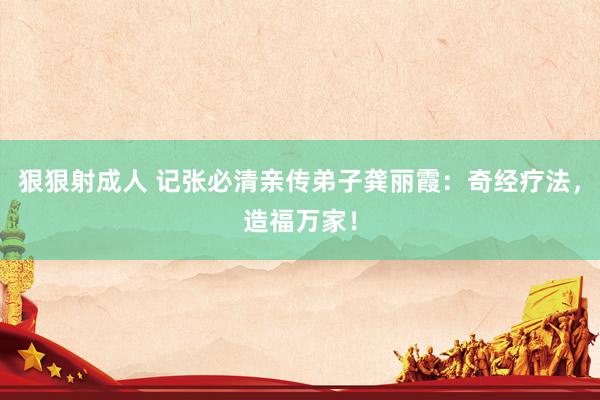 狠狠射成人 记张必清亲传弟子龚丽霞：奇经疗法，造福万家！