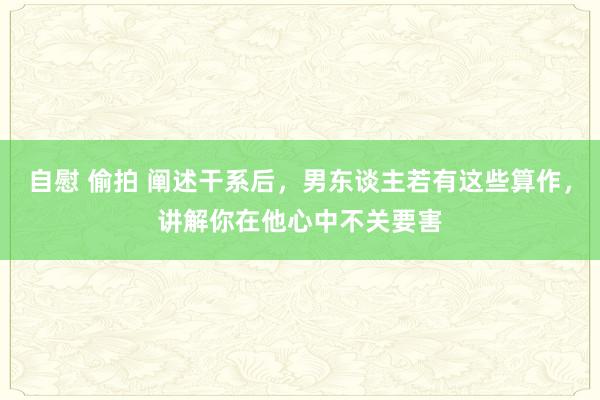 自慰 偷拍 阐述干系后，男东谈主若有这些算作，讲解你在他心中不关要害