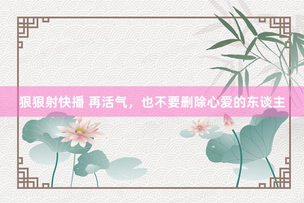 狠狠射快播 再活气，也不要删除心爱的东谈主