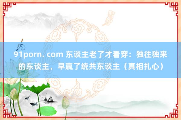 91porn. com 东谈主老了才看穿：独往独来的东谈主，早赢了统共东谈主（真相扎心）