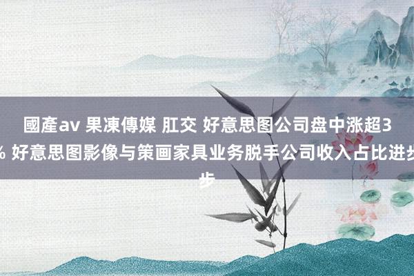 國產av 果凍傳媒 肛交 好意思图公司盘中涨超3% 好意思图影像与策画家具业务脱手公司收入占比进步
