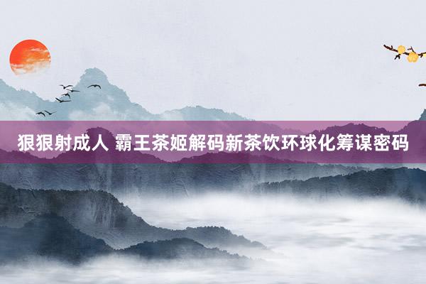 狠狠射成人 霸王茶姬解码新茶饮环球化筹谋密码
