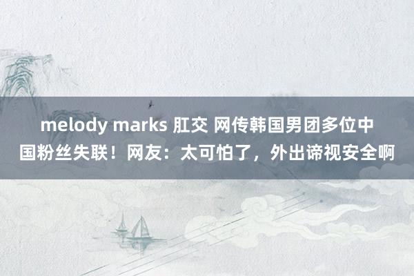 melody marks 肛交 网传韩国男团多位中国粉丝失联！网友：太可怕了，外出谛视安全啊