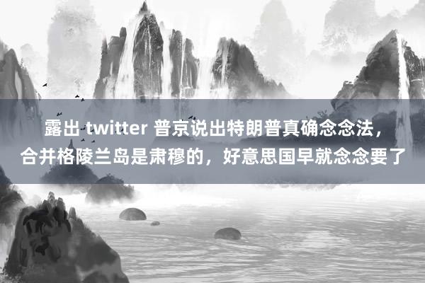 露出 twitter 普京说出特朗普真确念念法，合并格陵兰岛是肃穆的，好意思国早就念念要了