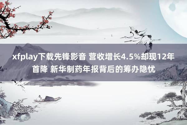 xfplay下载先锋影音 营收增长4.5%却现12年首降 新华制药年报背后的筹办隐忧
