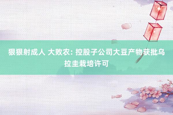 狠狠射成人 大败农: 控股子公司大豆产物获批乌拉圭栽培许可
