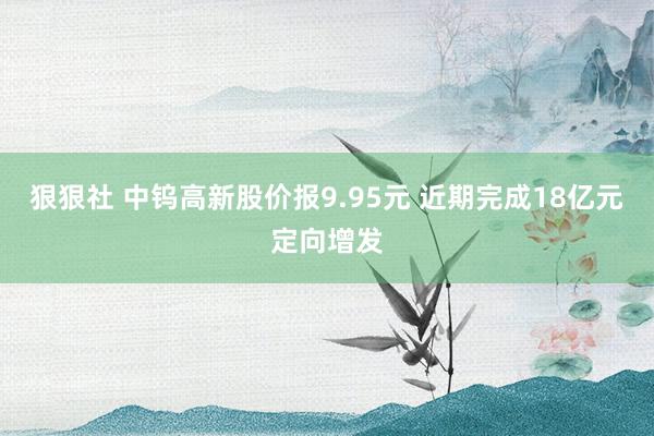 狠狠社 中钨高新股价报9.95元 近期完成18亿元定向增发