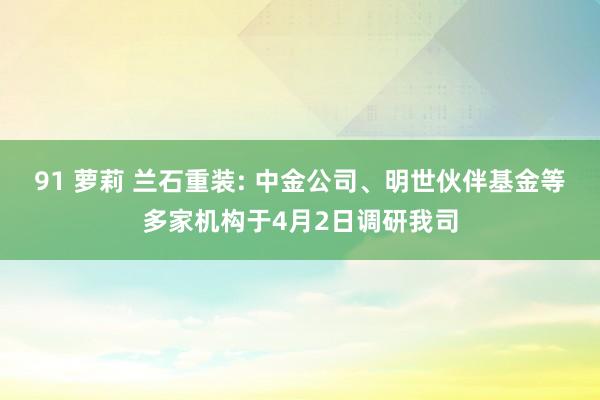 91 萝莉 兰石重装: 中金公司、明世伙伴基金等多家机构于4月2日调研我司