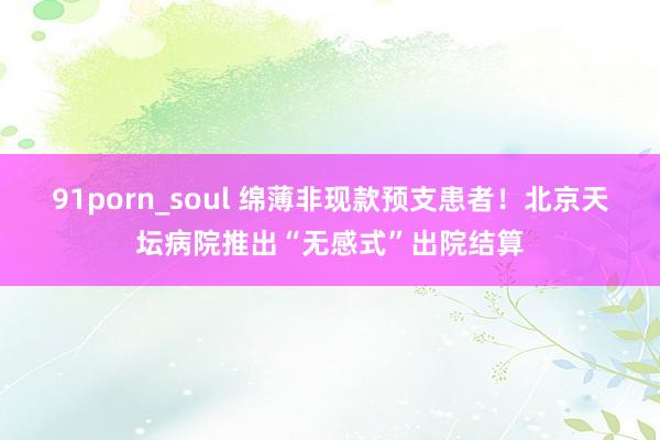 91porn_soul 绵薄非现款预支患者！北京天坛病院推出“无感式”出院结算