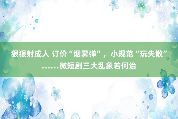 狠狠射成人 订价“烟雾弹”，小规范“玩失散”……微短剧三大乱象若何治