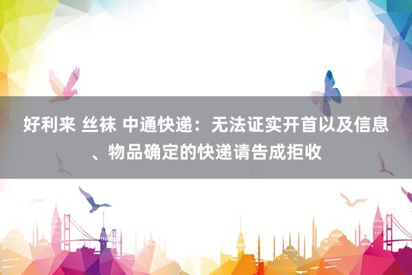 好利来 丝袜 中通快递：无法证实开首以及信息、物品确定的快递请告成拒收