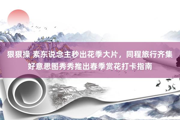 狠狠操 素东说念主秒出花季大片，同程旅行齐集好意思图秀秀推出春季赏花打卡指南