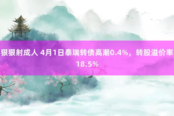 狠狠射成人 4月1日泰瑞转债高潮0.4%，转股溢价率18.5%