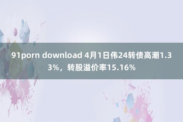91porn download 4月1日伟24转债高潮1.33%，转股溢价率15.16%