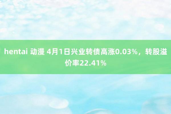 hentai 动漫 4月1日兴业转债高涨0.03%，转股溢价率22.41%