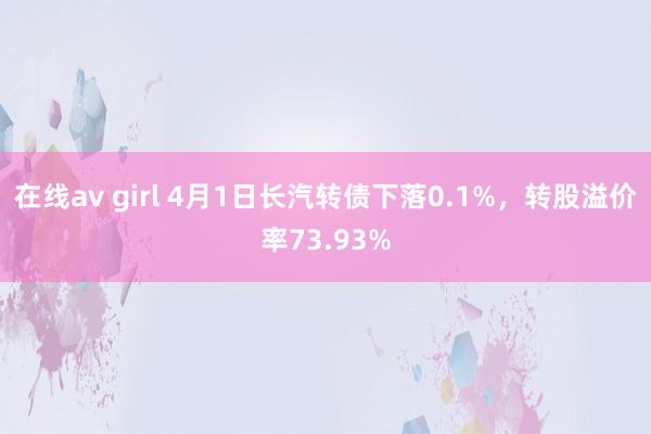 在线av girl 4月1日长汽转债下落0.1%，转股溢价率73.93%