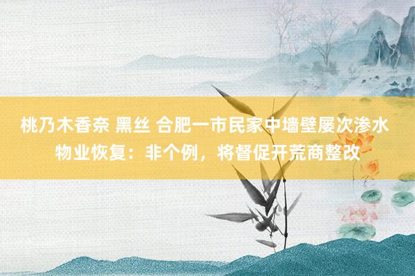 桃乃木香奈 黑丝 合肥一市民家中墙壁屡次渗水 物业恢复：非个例，将督促开荒商整改