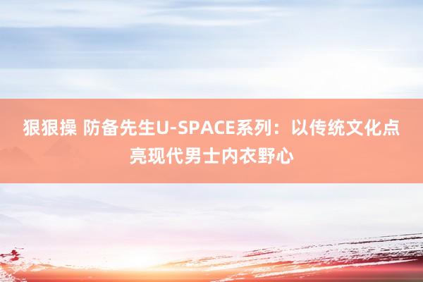狠狠操 防备先生U-SPACE系列：以传统文化点亮现代男士内衣野心