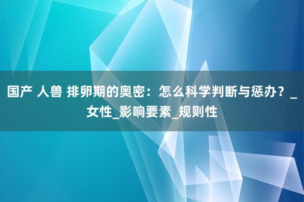 国产 人兽 排卵期的奥密：怎么科学判断与惩办？_女性_影响要素_规则性