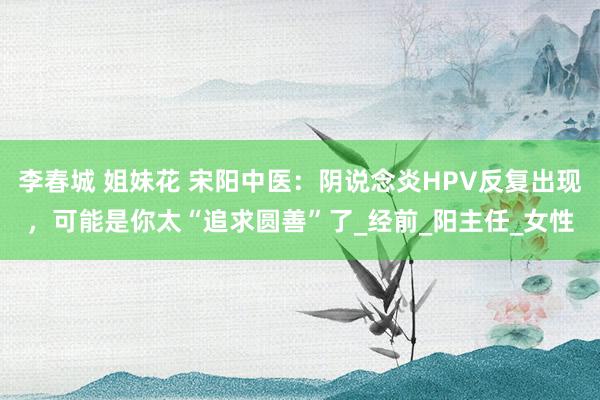 李春城 姐妹花 宋阳中医：阴说念炎HPV反复出现，可能是你太“追求圆善”了_经前_阳主任_女性