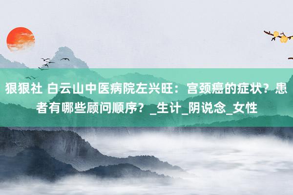 狠狠社 白云山中医病院左兴旺：宫颈癌的症状？患者有哪些顾问顺序？_生计_阴说念_女性
