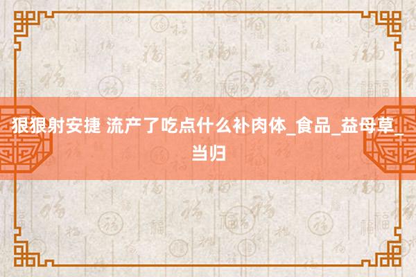 狠狠射安捷 流产了吃点什么补肉体_食品_益母草_当归