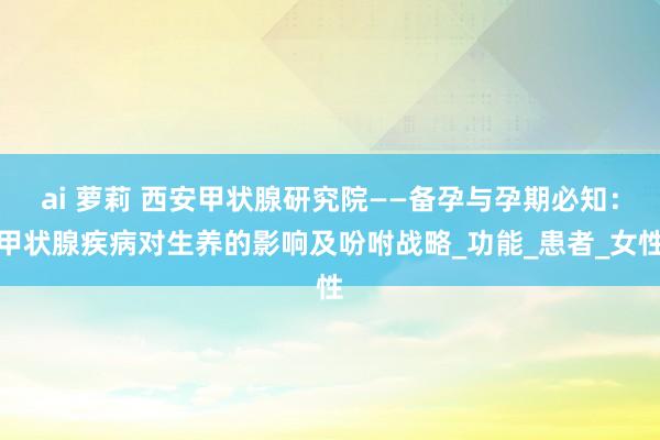 ai 萝莉 西安甲状腺研究院——备孕与孕期必知：甲状腺疾病对生养的影响及吩咐战略_功能_患者_女性