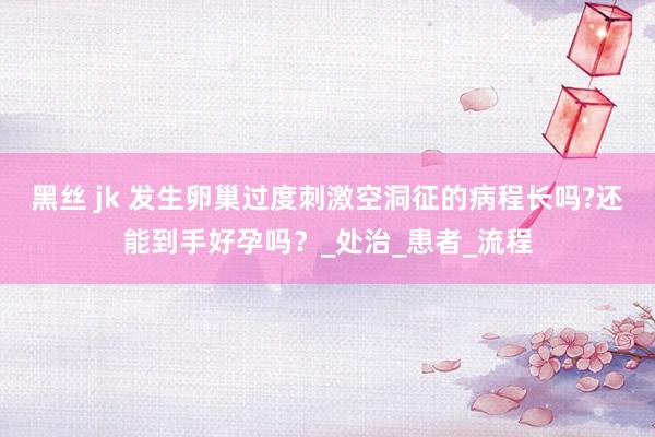 黑丝 jk 发生卵巢过度刺激空洞征的病程长吗?还能到手好孕吗？_处治_患者_流程