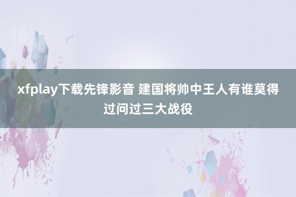 xfplay下载先锋影音 建国将帅中王人有谁莫得过问过三大战役