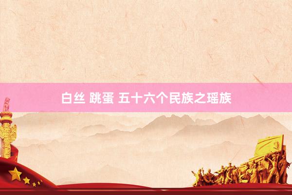 白丝 跳蛋 五十六个民族之瑶族