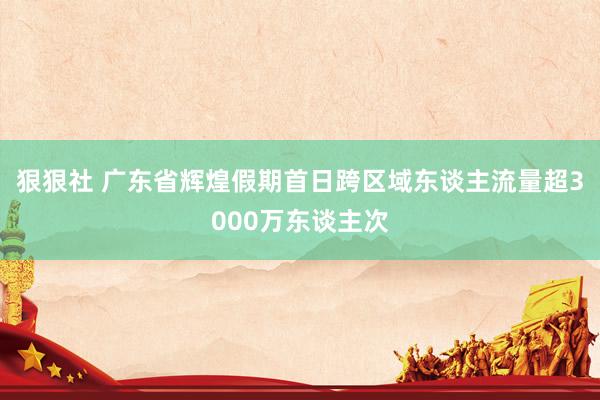 狠狠社 广东省辉煌假期首日跨区域东谈主流量超3000万东谈主次