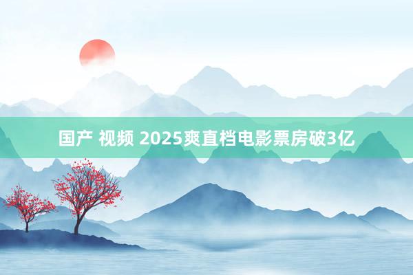 国产 视频 2025爽直档电影票房破3亿