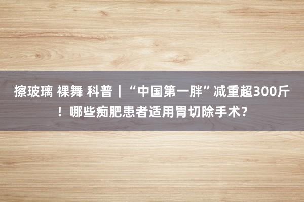 擦玻璃 裸舞 科普｜“中国第一胖”减重超300斤！哪些痴肥患者适用胃切除手术？