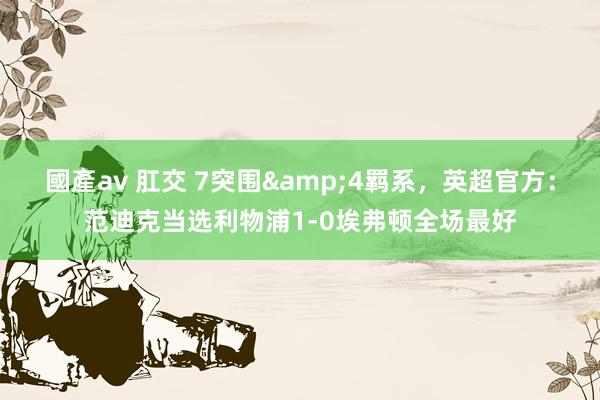 國產av 肛交 7突围&4羁系，英超官方：范迪克当选利物浦1-0埃弗顿全场最好