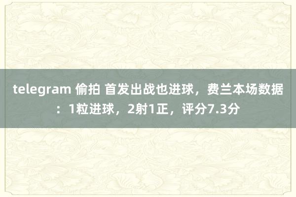 telegram 偷拍 首发出战也进球，费兰本场数据：1粒进球，2射1正，评分7.3分