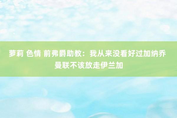 萝莉 色情 前弗爵助教：我从来没看好过加纳乔 曼联不该放走伊兰加