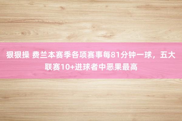 狠狠操 费兰本赛季各项赛事每81分钟一球，五大联赛10+进球者中恶果最高