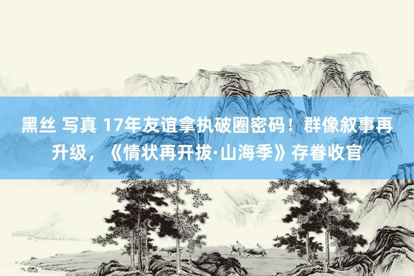 黑丝 写真 17年友谊拿执破圈密码！群像叙事再升级，《情状再开拔·山海季》存眷收官