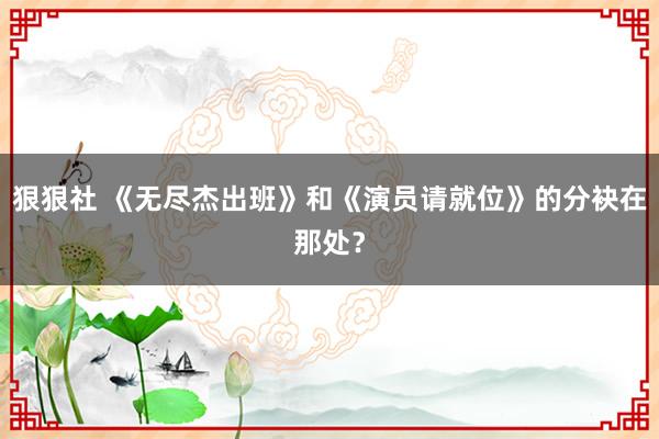 狠狠社 《无尽杰出班》和《演员请就位》的分袂在那处？