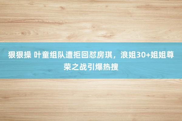 狠狠操 叶童组队遭拒回怼房琪，浪姐30+姐姐尊荣之战引爆热搜